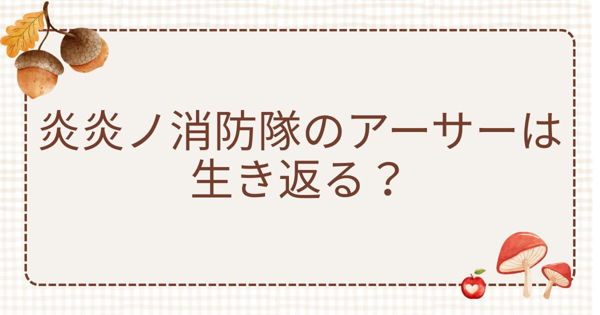 炎炎ノ消防隊 アーサー 生き返る：炎炎ノ消防隊のアーサーは生き返る？ドラゴン戦の結末や新世界での姿を徹底解説